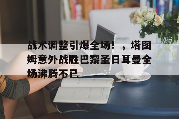关于战术调整引爆全场！，塔图姆意外战胜巴黎圣日耳曼全场沸腾不已的信息-开云官方网站