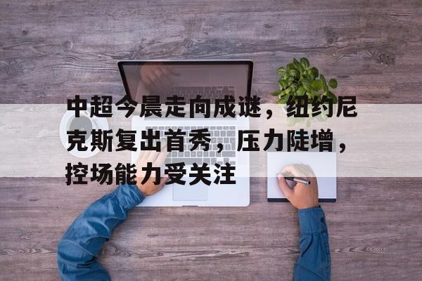 中超今晨走向成谜，纽约尼克斯复出首秀，压力陡增，控场能力受关注的简单介绍-开云登录入口地址