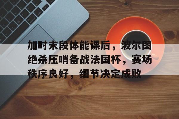 关于加时末段体能课后，波尔图绝杀压哨备战法国杯，赛场秩序良好，细节决定成败的信息